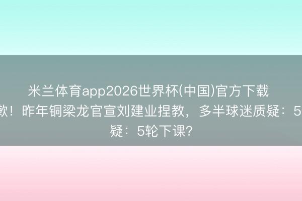 米兰体育app2026世界杯(中国)官方下载 列队谈歉！昨年铜梁龙官宣刘建业捏教，多半球迷质疑：5轮下课？