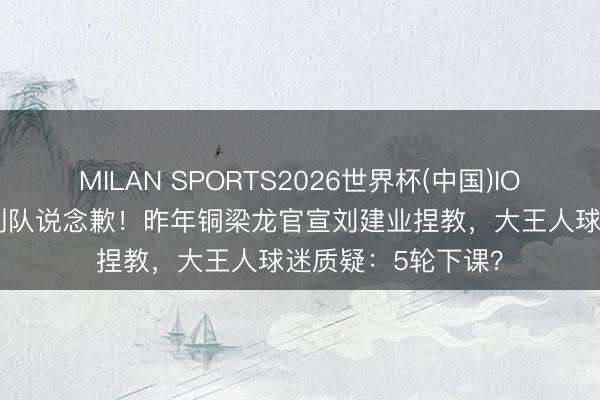 MILAN SPORTS2026世界杯(中国)IOS/安卓官方下载 列队说念歉！昨年铜梁龙官宣刘建业捏教，大王人球迷质疑：5轮下课？