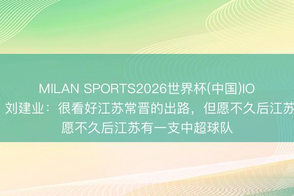 MILAN SPORTS2026世界杯(中国)IOS/安卓官方下载 刘建业：很看好江苏常晋的出路，但愿不久后江苏有一支中超球队