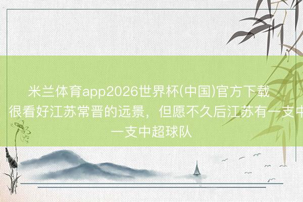 米兰体育app2026世界杯(中国)官方下载 刘建业：很看好江苏常晋的远景，但愿不久后江苏有一支中超球队