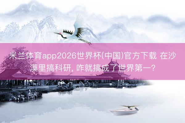 米兰体育app2026世界杯(中国)官方下载 在沙漠里搞科研， 咋就搞成了世界第一?