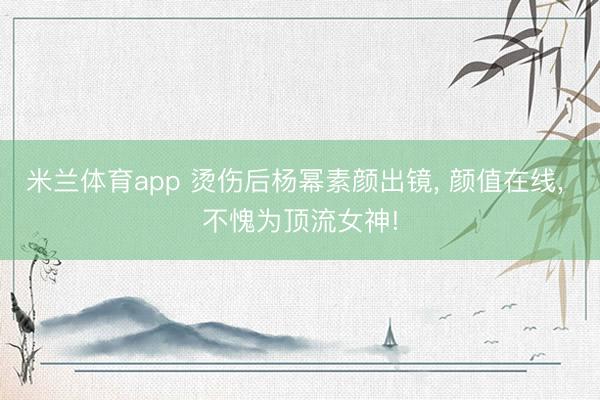 米兰体育app 烫伤后杨幂素颜出镜， 颜值在线，<a href=