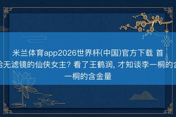 米兰体育app2026世界杯(中国)官方下载 首个败给无滤镜的仙侠女主? 看了王鹤润， 才知谈李一桐的含金量