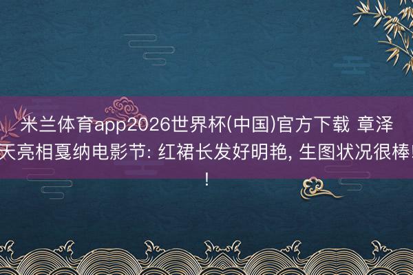 米兰体育app2026世界杯(中国)官方下载 章泽天亮相戛纳电影节: 红裙长发好明艳， 生图状况很棒!