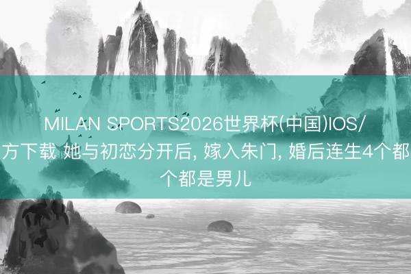 MILAN SPORTS2026世界杯(中国)IOS/安卓官方下载 她与初恋分开后, 嫁入朱门, 婚后连生4个都是男儿