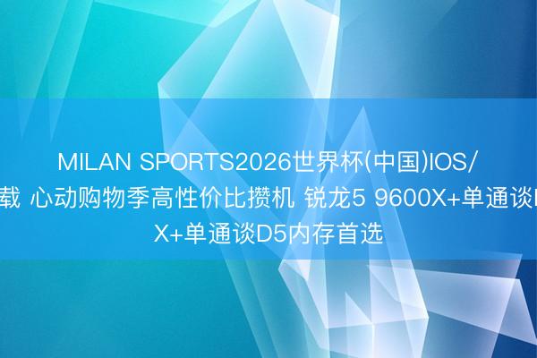 MILAN SPORTS2026世界杯(中国)IOS/安卓官方下载 心动购物季高性价比攒机 锐龙5 9600X+单通谈D5内存首选