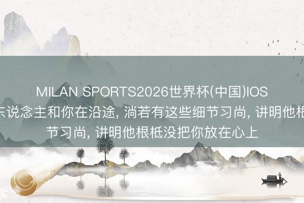 MILAN SPORTS2026世界杯(中国)IOS/安卓官方下载 男东说念主和你在沿途， 淌若有这些细节习尚， 讲明他根柢没把你放在心上