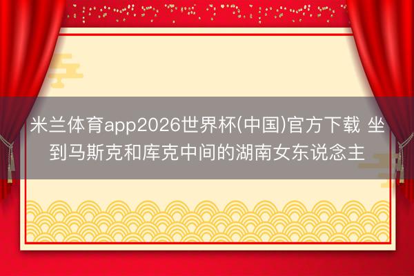 米兰体育app2026世界杯(中国)官方下载 坐到马斯克和库克中间的湖南女东说念主