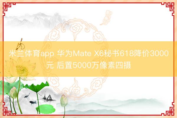 米兰体育app 华为Mate X6秘书618降价3000元 后置5000万像素四摄