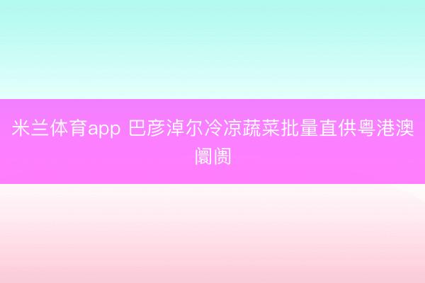 米兰体育app 巴彦淖尔冷凉蔬菜批量直供粤港澳阛阓