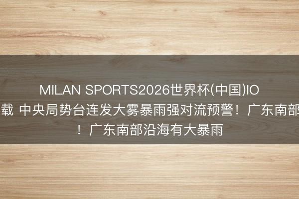 MILAN SPORTS2026世界杯(中国)IOS/安卓官方下载 中央局势台连发大雾暴雨强对流预警！广东南部沿海有大暴雨