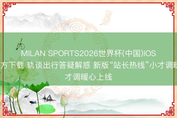 MILAN SPORTS2026世界杯(中国)IOS/安卓官方下载 轨谈出行答疑解惑 新版“站长热线”小才调暖心上线