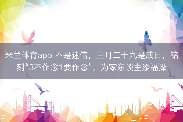 米兰体育app 不是迷信，三月二十九是成日，铭刻“3不作念1要作念”，为家东谈主添福泽