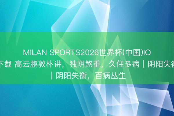 MILAN SPORTS2026世界杯(中国)IOS/安卓官方下载 高云鹏敦朴讲，独阴煞重，久住多病｜阴阳失衡，百病丛生