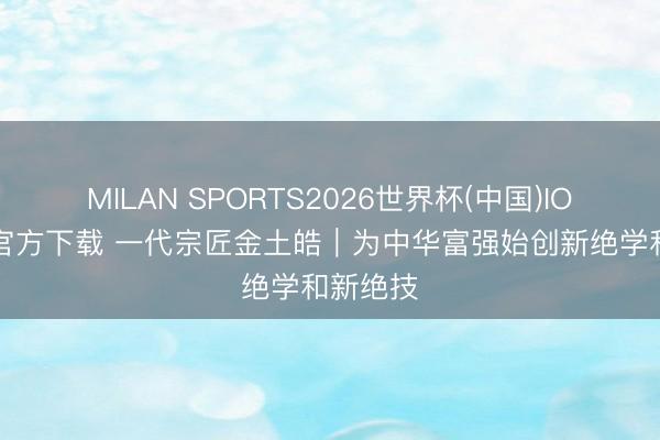 MILAN SPORTS2026世界杯(中国)IOS/安卓官方下载 一代宗匠金土皓︱为中华富强始创新绝学和新绝技