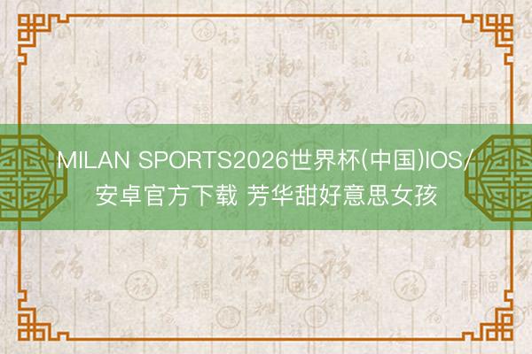 MILAN SPORTS2026世界杯(中国)IOS/安卓官方下载 芳华甜好意思女孩