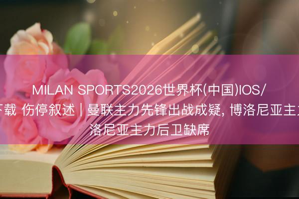 MILAN SPORTS2026世界杯(中国)IOS/安卓官方下载 伤停叙述 | 曼联主力先锋出战成疑， 博洛尼亚主力后卫缺席