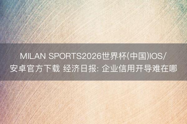 MILAN SPORTS2026世界杯(中国)IOS/安卓官方下载 经济日报: 企业信用开导难在哪