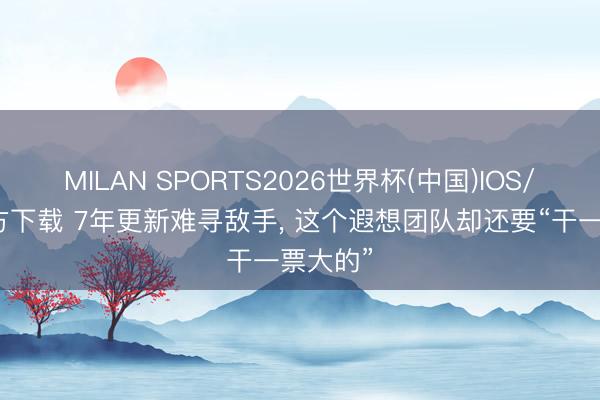 MILAN SPORTS2026世界杯(中国)IOS/安卓官方下载 7年更新难寻敌手， 这个遐想团队却还要“干一票大的”