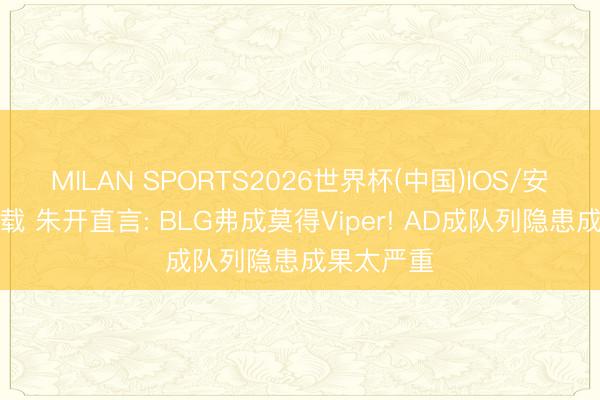 MILAN SPORTS2026世界杯(中国)IOS/安卓官方下载 朱开直言: BLG弗成莫得Viper! AD成队列隐患成果太严重