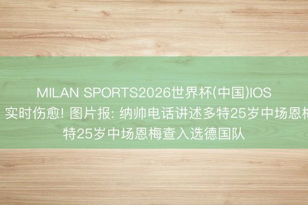 MILAN SPORTS2026世界杯(中国)IOS/安卓官方下载 实时伤愈! 图片报: 纳帅电话讲述多特25岁中场恩梅查入选德国队