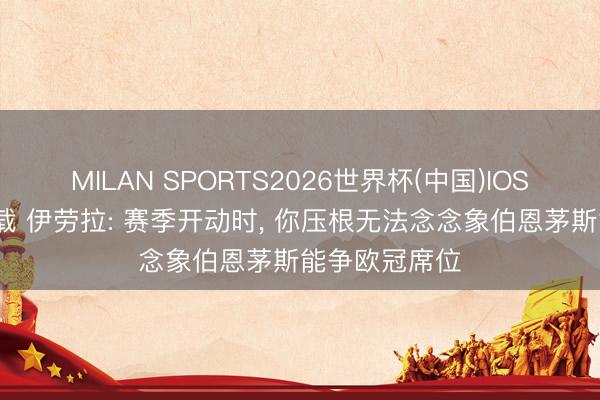 MILAN SPORTS2026世界杯(中国)IOS/安卓官方下载 伊劳拉: 赛季开动时， 你压根无法念念象伯恩茅斯能争欧冠席位