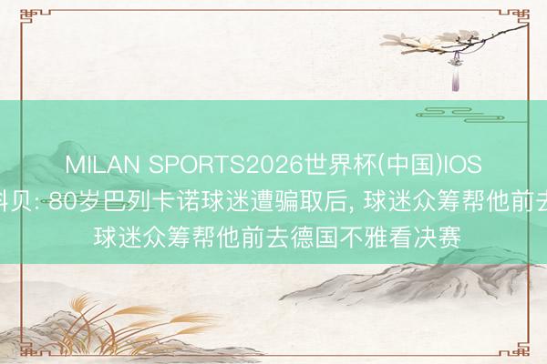 MILAN SPORTS2026世界杯(中国)IOS/安卓官方下载 科贝: 80岁巴列卡诺球迷遭骗取后， 球迷众筹帮他前去德国不雅看决赛