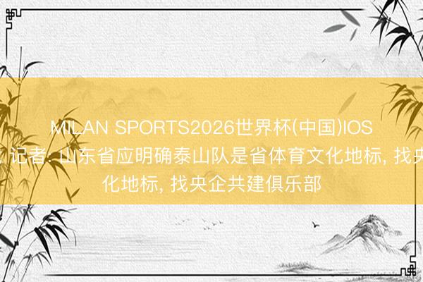 MILAN SPORTS2026世界杯(中国)IOS/安卓官方下载 记者: 山东省应明确泰山队是省体育文化地标， 找央企共建俱乐部