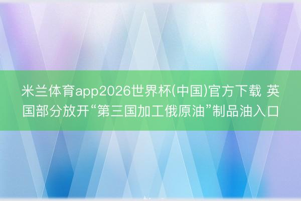 米兰体育app2026世界杯(中国)官方下载 英国部分放开“第三国加工俄原油”制品油入口