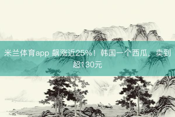米兰体育app 飙涨近25%！韩国一个西瓜，卖到超130元
