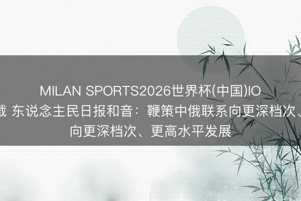 MILAN SPORTS2026世界杯(中国)IOS/安卓官方下载 东说念主民日报和音：鞭策中俄联系向更深档次、更高水平发展