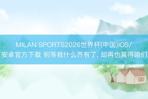 MILAN SPORTS2026世界杯(中国)IOS/安卓官方下载 别等我什么齐有了， 却再也莫得咱们