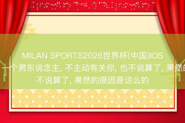 MILAN SPORTS2026世界杯(中国)IOS/安卓官方下载 一个男东说念主， 不主动有关你， 也不说算了， 果然的原因是这么的