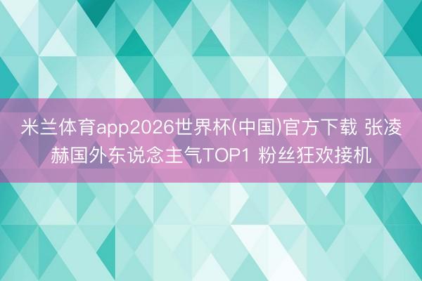米兰体育app2026世界杯(中国)官方下载 张凌赫国外东说念主气TOP1 粉丝狂欢接机