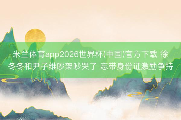 米兰体育app2026世界杯(中国)官方下载 徐冬冬和尹子维吵架吵哭了 忘带身份证激励争持
