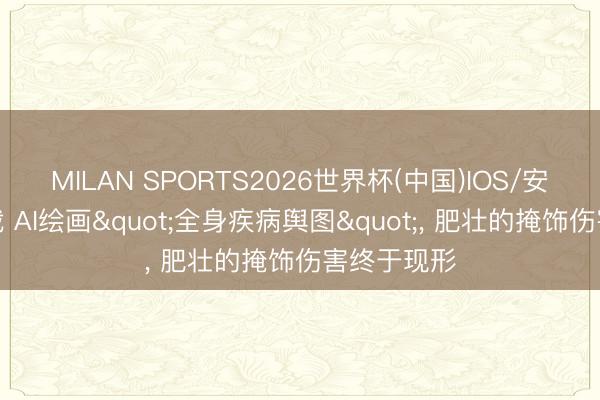 MILAN SPORTS2026世界杯(中国)IOS/安卓官方下载 AI绘画"全身疾病舆图"， 肥壮的掩饰伤害终于现形