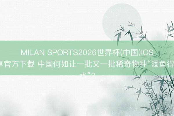 MILAN SPORTS2026世界杯(中国)IOS/安卓官方下载 中国何如让一批又一批稀奇物种“涸鱼得水”?