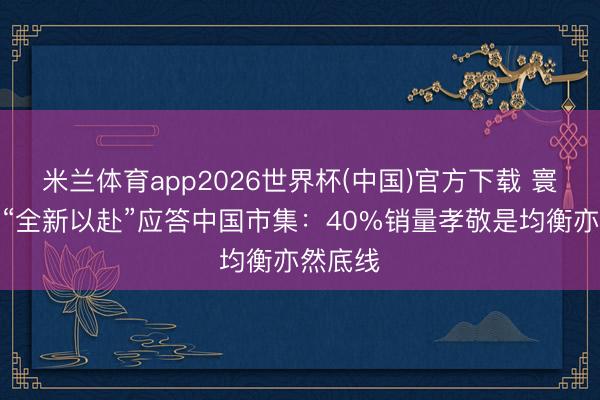 米兰体育app2026世界杯(中国)官方下载 寰球品牌“全新以赴”应答中国市集：40%销量孝敬是均衡亦然底线