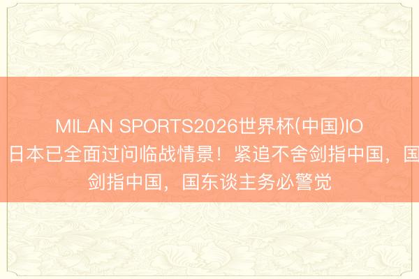 MILAN SPORTS2026世界杯(中国)IOS/安卓官方下载 日本已全面过问临战情景！紧追不舍剑指中国，国东谈主务必警觉