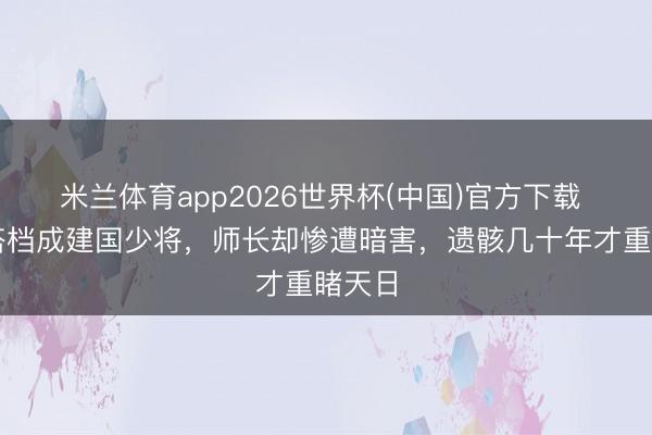 米兰体育app2026世界杯(中国)官方下载 昔日搭档成建国少将，师长却惨遭暗害，遗骸几十年才重睹天日