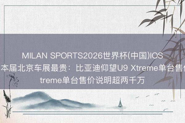 MILAN SPORTS2026世界杯(中国)IOS/安卓官方下载 本届北京车展最贵：比亚迪仰望U9 Xtreme单台售价说明超两千万