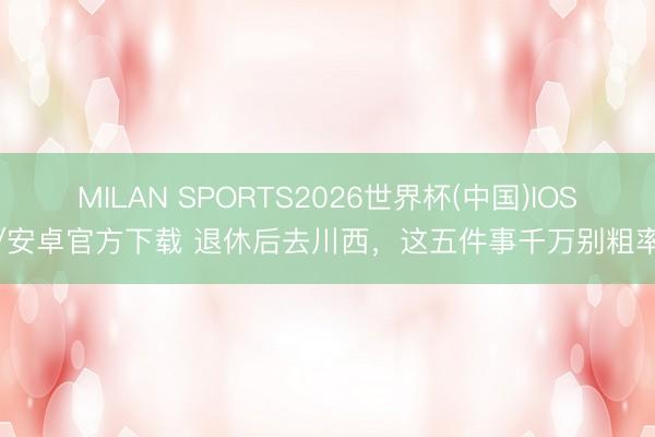 MILAN SPORTS2026世界杯(中国)IOS/安卓官方下载 退休后去川西，这五件事千万别粗率