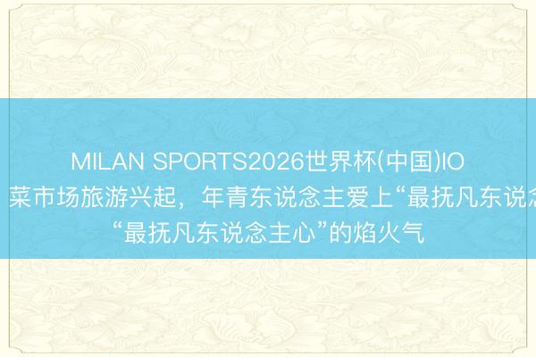 MILAN SPORTS2026世界杯(中国)IOS/安卓官方下载 菜市场旅游兴起，年青东说念主爱上“最抚凡东说念主心”的焰火气
