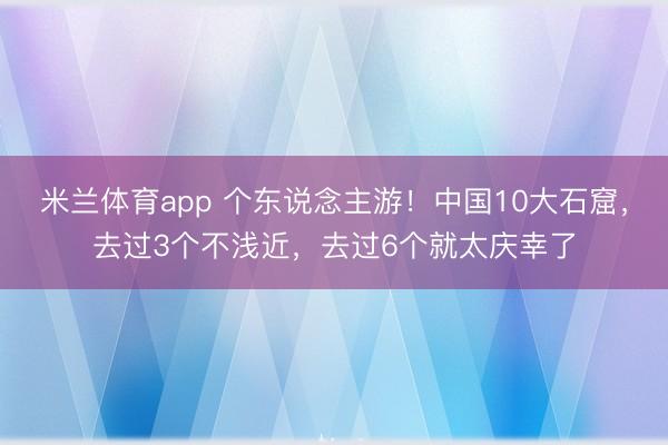 米兰体育app 个东说念主游!中国10大石窟,去过3个不浅近,去过6个就太庆幸了
