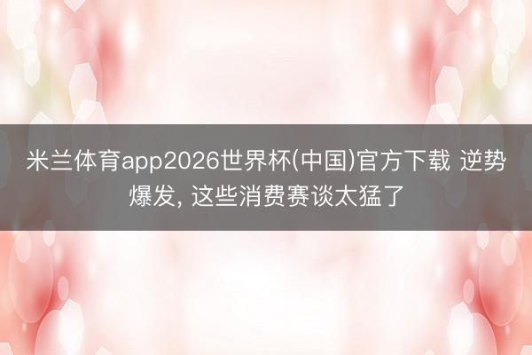 米兰体育app2026世界杯(中国)官方下载 逆势爆发， 这些消费赛谈太猛了