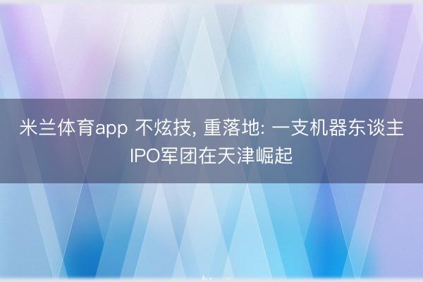 米兰体育app 不炫技， 重落地: 一支机器东谈主IPO军团在天津崛起