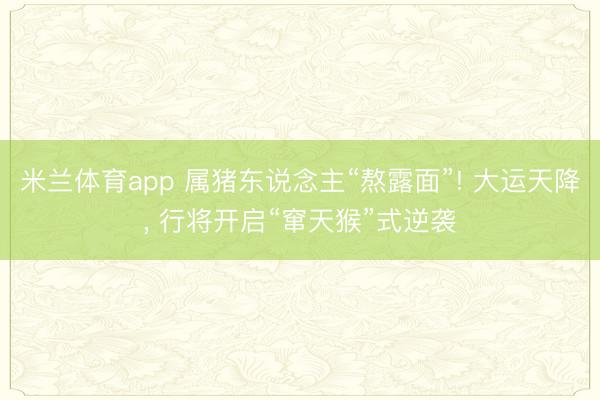 米兰体育app 属猪东说念主“熬露面”! 大运天降， 行将开启“窜天猴”式逆袭