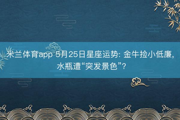米兰体育app 5月25日星座运势: 金牛捡小低廉， 水瓶遭“突发景色”?