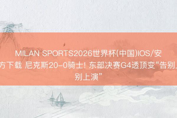 MILAN SPORTS2026世界杯(中国)IOS/安卓官方下载 尼克斯20-0骑士! 东部决赛G4透顶变“告别上演”