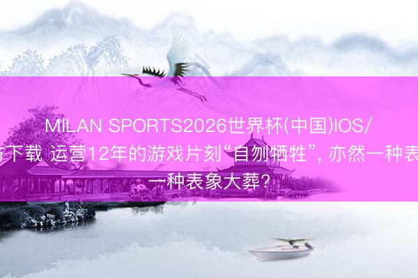 MILAN SPORTS2026世界杯(中国)IOS/安卓官方下载 运营12年的游戏片刻“自刎牺牲”， 亦然一种表象大葬?